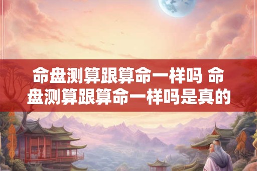 命盘测算跟算命一样吗 命盘测算跟算命一样吗是真的吗 命盘测算跟算命一样吗 命盘测算跟算命一样吗是真的吗
