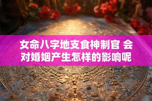 女命八字地支食神制官 会对婚姻产生怎样的影响呢