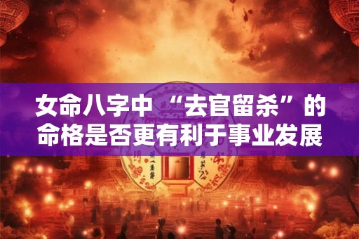 女命八字中 “去官留杀”的命格是否更有利于事业发展 女命八字中 “去官留杀”的命格是否更有利于事业发展