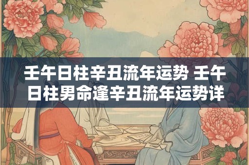 壬午日柱辛丑流年运势 壬午日柱男命逢辛丑流年运势详解