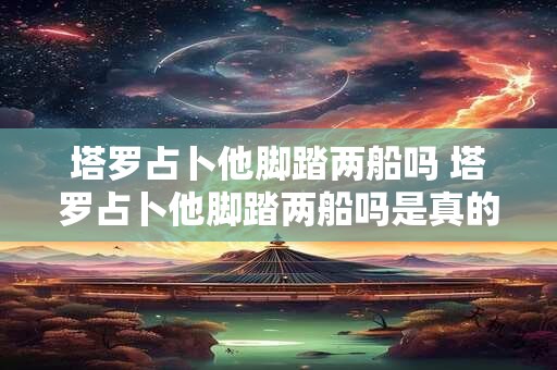 塔罗占卜他脚踏两船吗 塔罗占卜他脚踏两船吗是真的吗 塔罗占卜他脚踏两船吗 塔罗占卜他脚踏两船吗是真的吗