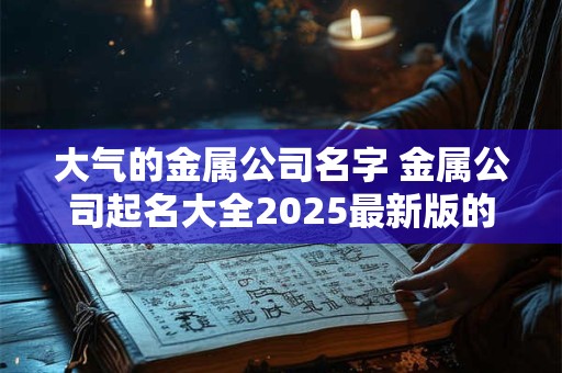大气的金属公司名字 金属公司起名大全2025最新版的
