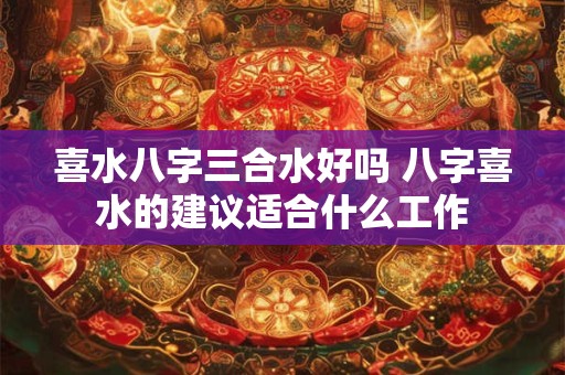 喜水八字三合水好吗 八字喜水的建议适合什么工作
