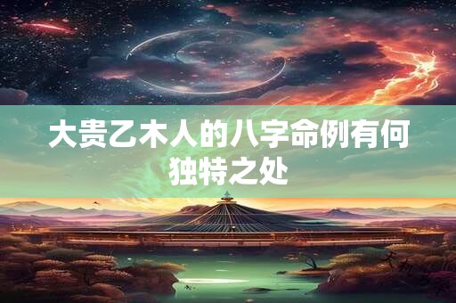 大贵乙木人的八字命例有何独特之处