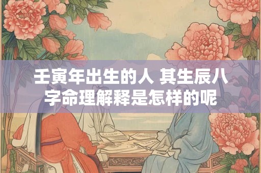 壬寅年出生的人 其生辰八字命理解释是怎样的呢 壬寅年出生的人 其生辰八字命理解释是怎样的呢