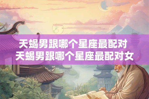天蝎男跟哪个星座最配对 天蝎男跟哪个星座最配对女生