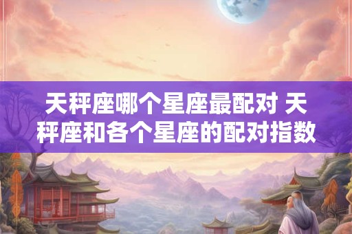 天秤座哪个星座最配对 天秤座和各个星座的配对指数