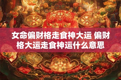 女命偏财格走食神大运 偏财格大运走食神运什么意思