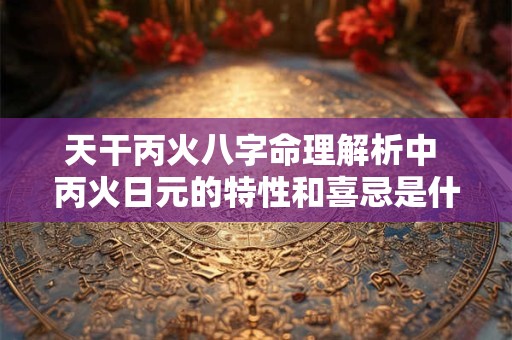 天干丙火八字命理解析中 丙火日元的特性和喜忌是什么