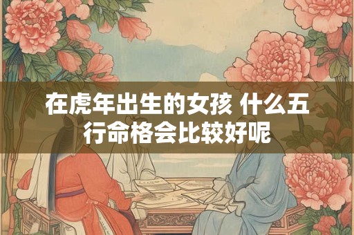 在虎年出生的女孩 什么五行命格会比较好呢