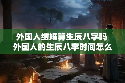 外国人结婚算生辰八字吗 外国人的生辰八字时间怎么算 外国人结婚算生辰八字吗 外国人的生辰八字时间怎么算