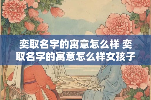 奕取名字的寓意怎么样 奕取名字的寓意怎么样女孩子