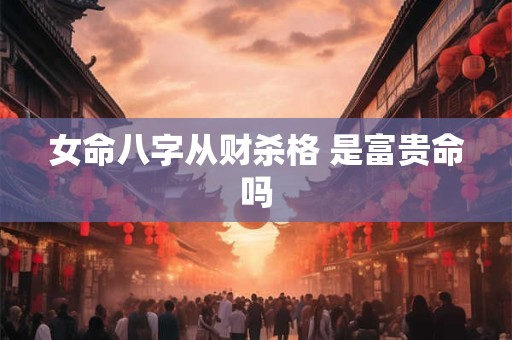 女命八字从财杀格 是富贵命吗