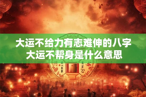 大运不给力有志难伸的八字 大运不帮身是什么意思