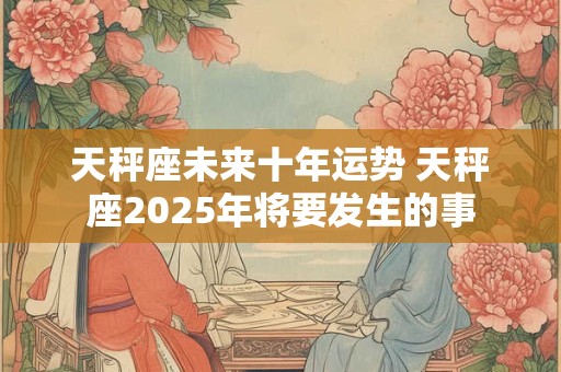 天秤座未来十年运势 天秤座2025年将要发生的事