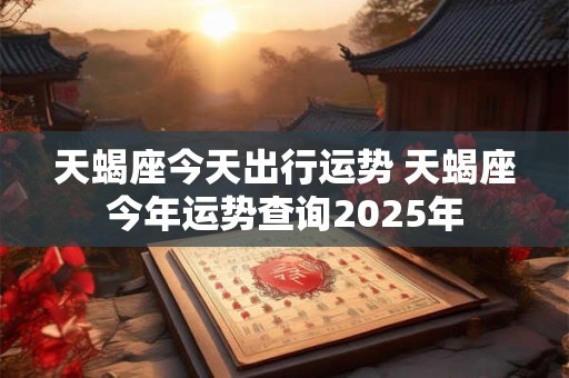 天蝎座今天出行运势 天蝎座今年运势查询2025年 天蝎座今天出行运势 天蝎座今年运势查询2025年