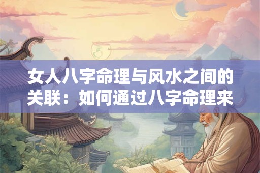 女人八字命理与风水之间的关联：如何通过八字命理来解读女人的风水运势