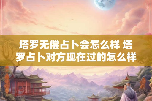 塔罗无偿占卜会怎么样 塔罗占卜对方现在过的怎么样