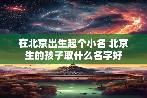 在北京出生起个小名 北京生的孩子取什么名字好