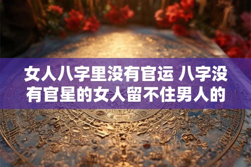 女人八字里没有官运 八字没有官星的女人留不住男人的心