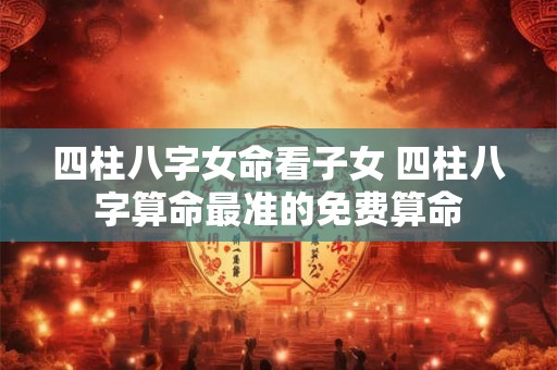 四柱八字女命看子女 四柱八字算命最准的免费算命