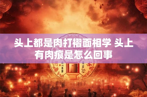 头上都是肉打褶面相学 头上有肉痕是怎么回事
