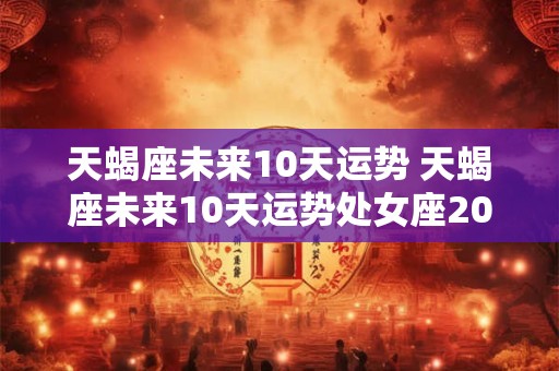 天蝎座未来10天运势 天蝎座未来10天运势处女座2025年一月份运势