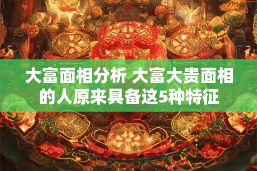 大富面相分析 大富大贵面相的人原来具备这5种特征