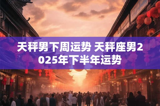 天秤男下周运势 天秤座男2025年下半年运势