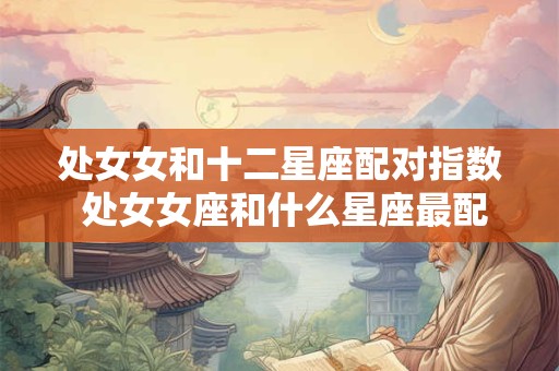 处女女和十二星座配对指数 处女女座和什么星座最配对指数