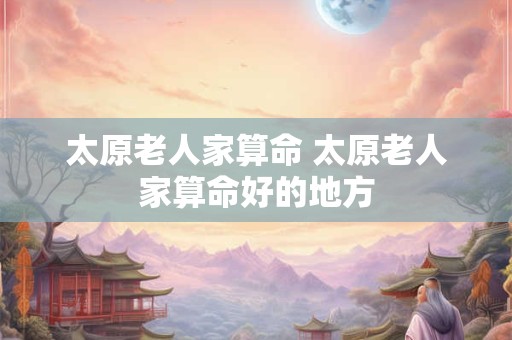 太原老人家算命 太原老人家算命好的地方 太原老人家算命 太原老人家算命好的地方