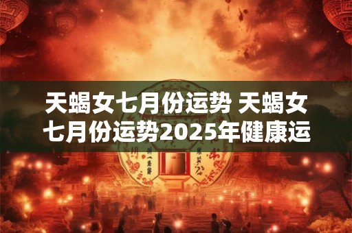 天蝎女七月份运势 天蝎女七月份运势2025年健康运势