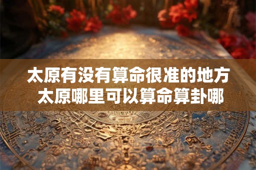 太原有没有算命很准的地方 太原哪里可以算命算卦哪里算命较准哪里有算命先生