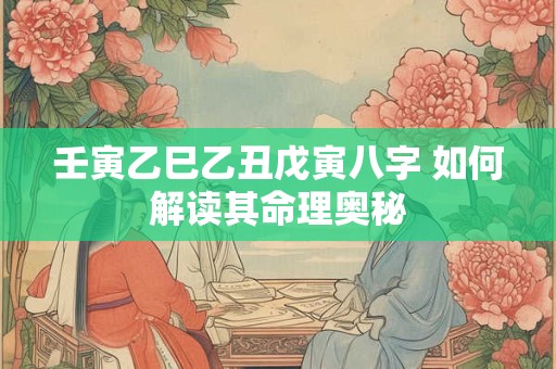 壬寅乙巳乙丑戊寅八字 如何解读其命理奥秘 壬寅乙巳乙丑戊寅八字 如何解读其命理奥秘