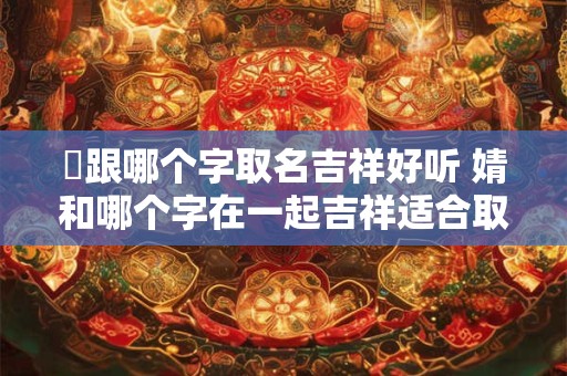 堃跟哪个字取名吉祥好听 婧和哪个字在一起吉祥适合取名
