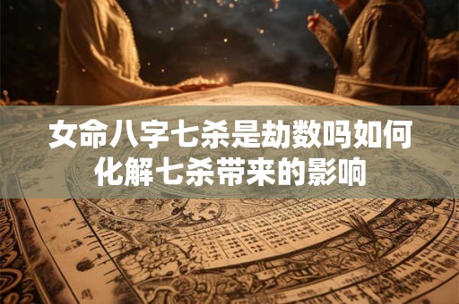 女命八字七杀是劫数吗如何化解七杀带来的影响