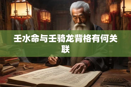 壬水命与壬骑龙背格有何关联 壬水命与壬骑龙背格有何关联