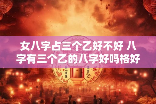女八字占三个乙好不好 八字有三个乙的八字好吗格好不好
