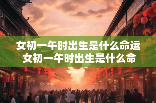女初一午时出生是什么命运 女初一午时出生是什么命运啊