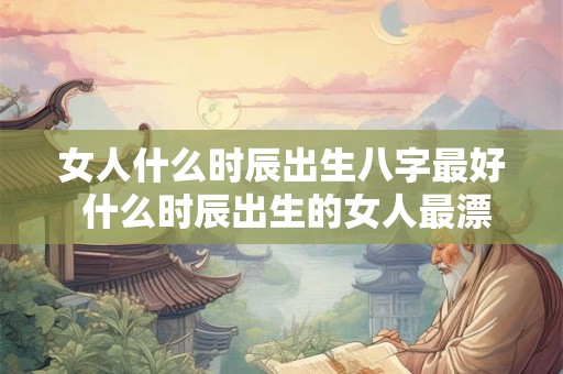 女人什么时辰出生八字最好 什么时辰出生的女人最漂亮