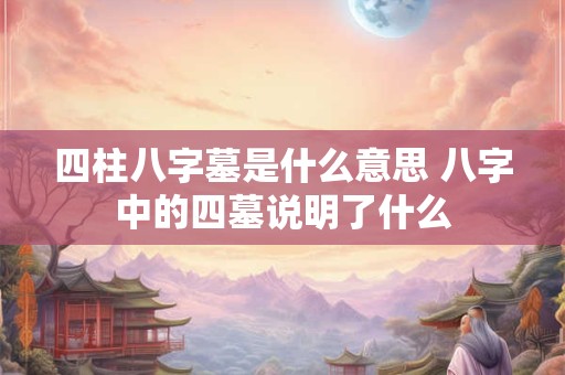 四柱八字墓是什么意思 八字中的四墓说明了什么 四柱八字墓是什么意思 八字中的四墓说明了什么