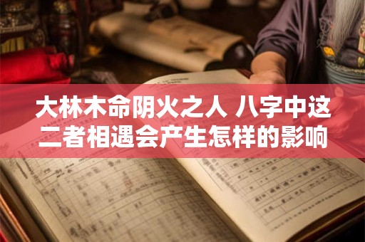 大林木命阴火之人 八字中这二者相遇会产生怎样的影响