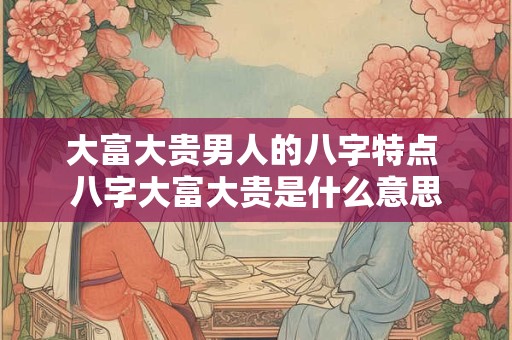 大富大贵男人的八字特点 八字大富大贵是什么意思