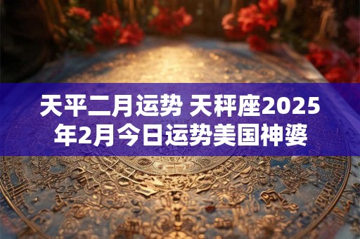 天平二月运势 天秤座2025年2月今日运势美国神婆 天平二月运势 天秤座2025年2月今日运势美国神婆