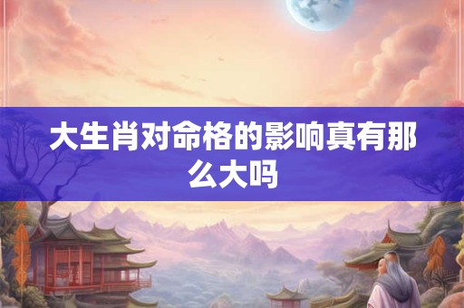 大生肖对命格的影响真有那么大吗 大生肖对命格的影响真有那么大吗