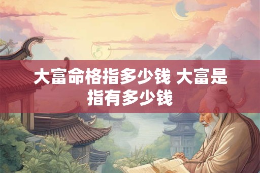 大富命格指多少钱 大富是指有多少钱 大富命格指多少钱 大富是指有多少钱