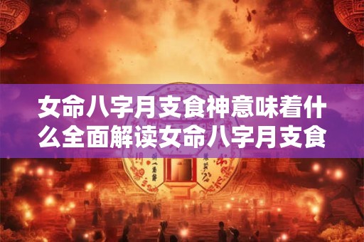 女命八字月支食神意味着什么全面解读女命八字月支食神的奥秘