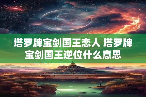 塔罗牌宝剑国王恋人 塔罗牌宝剑国王逆位什么意思