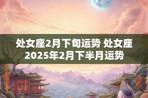 处女座2月下旬运势 处女座2025年2月下半月运势