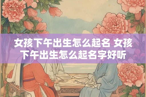 女孩下午出生怎么起名 女孩下午出生怎么起名字好听